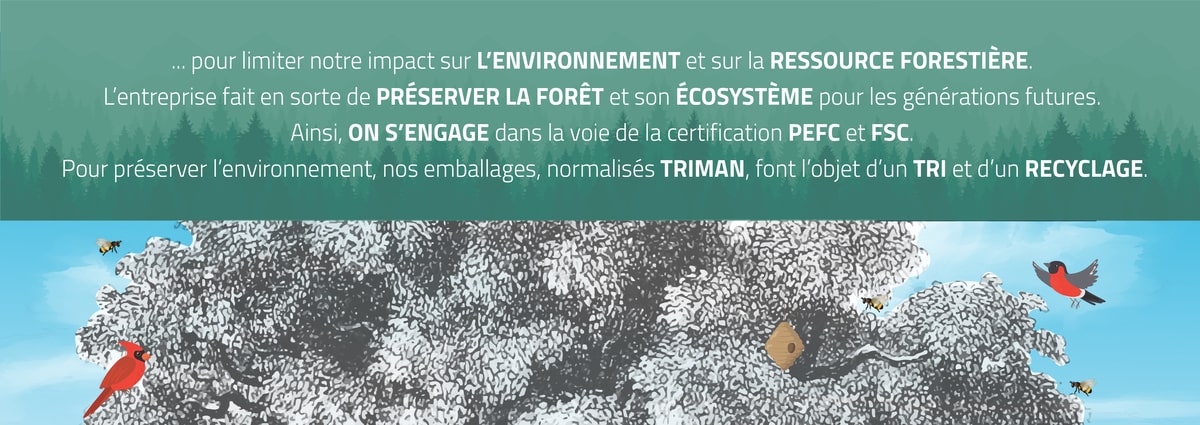 ... pour limiter son impact sur L’ENVIRONNEMENT et sur la RESSOURCE FORESTIÈRE.  L’entreprise fait en sorte de PRÉSERVER LA FORÊT et son ÉCOSYSTÈME pour les générations futures.  Ainsi, SOFOC s’est engagé dans la voie de la certification PEFC et FSC.  Pour préserver l’environnement, nos emballages, normalisés TRIMAN, font l’objet d’un TRI et d’un RECYCLAGE.